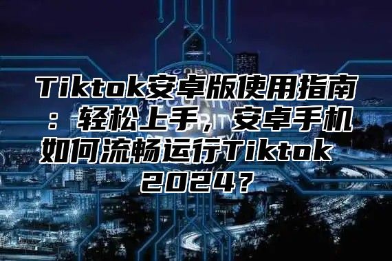 Tiktok安卓版使用指南：轻松上手，安卓手机如何流畅运行Tiktok 2025？