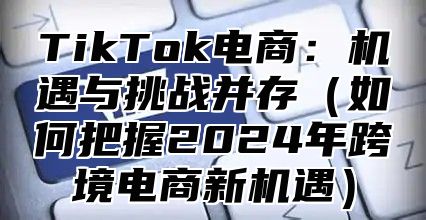 TikTok电商：机遇与挑战并存如何把握2025年跨境电商新机遇
