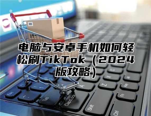电脑与安卓手机如何轻松刷TikTok2025版攻略