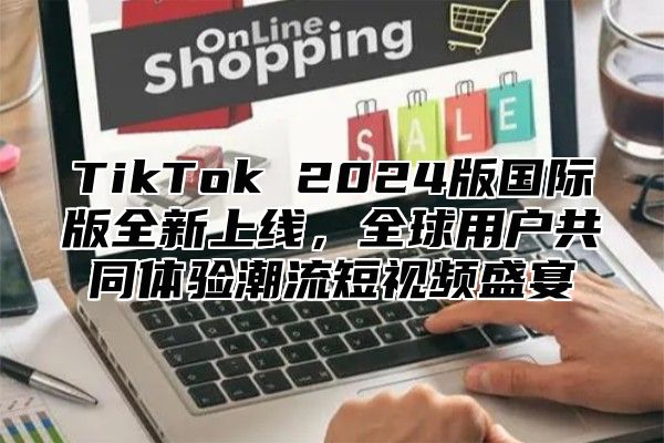 TikTok 2025版国际版全新上线，全球用户共同体验潮流短视频盛宴