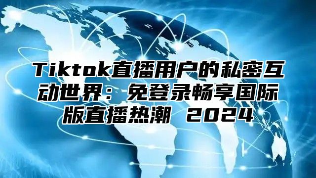 Tiktok直播用户的私密互动世界：免登录畅享国际版直播热潮 2025