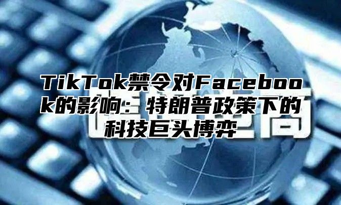 TikTok禁令对Facebook的影响：特朗普政策下的科技巨头博弈