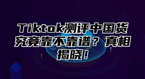 Tiktok测评中国货究竟靠不靠谱？真相揭晓！