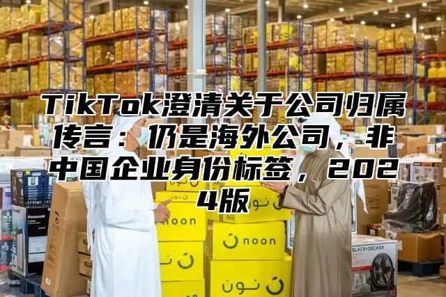 TikTok澄清关于公司归属传言：仍是海外公司，非中国企业身份标签，2025版
