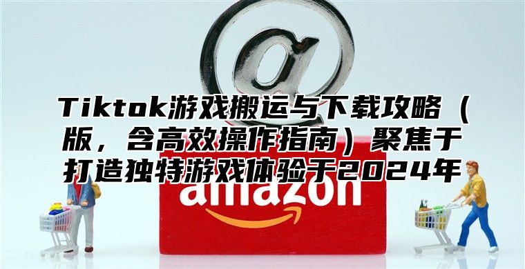 Tiktok游戏搬运与下载攻略版，含高效操作指南聚焦于打造独特游戏体验于2025年