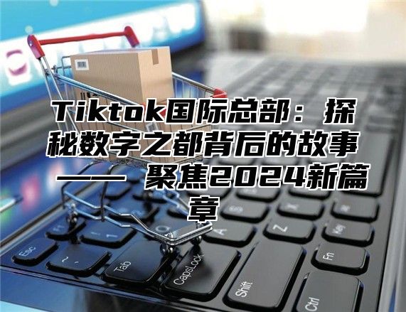 Tiktok国际总部：探秘数字之都背后的故事 —— 聚焦2025新篇章
