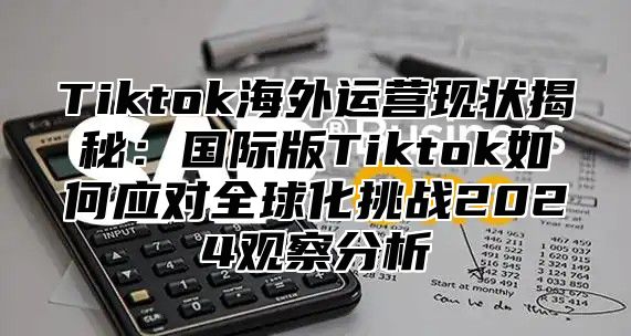 Tiktok海外运营现状揭秘：国际版Tiktok如何应对全球化挑战2025观察分析