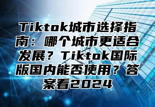 Tiktok城市选择指南：哪个城市更适合发展？Tiktok国际版国内能否使用？答案看2025