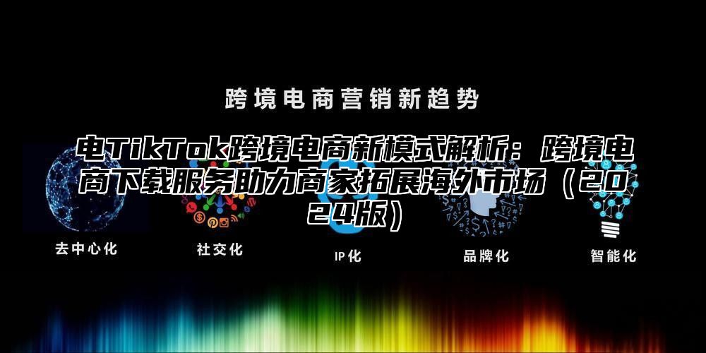 电TikTok跨境电商新模式解析：跨境电商下载服务助力商家拓展海外市场2025版