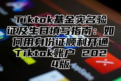Tiktok基金实名验证及生日填写指南：如何用身份证顺利开通Tiktok账户 2025版