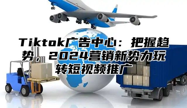 Tiktok广告中心：把握趋势，2025营销新势力玩转短视频推广