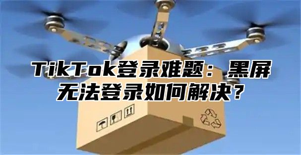 TikTok登录难题：黑屏无法登录如何解决？