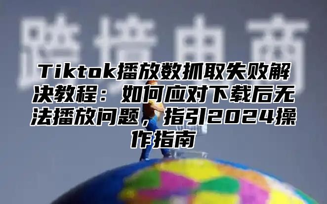 Tiktok播放数抓取失败解决教程：如何应对下载后无法播放问题，指引2025操作指南