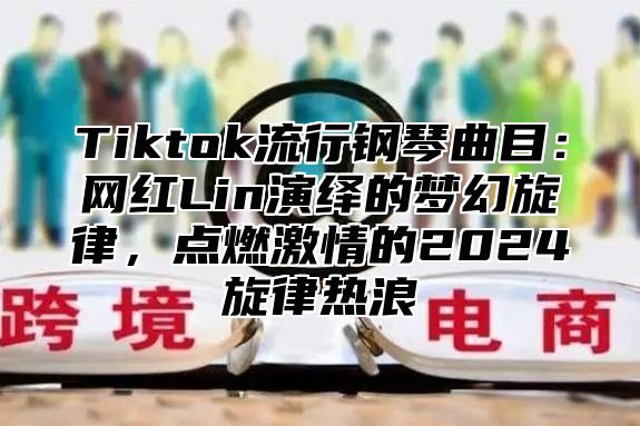 Tiktok流行钢琴曲目：网红Lin演绎的梦幻旋律，点燃激情的2025旋律热浪