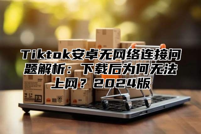 Tiktok安卓无网络连接问题解析：下载后为何无法上网？2025版