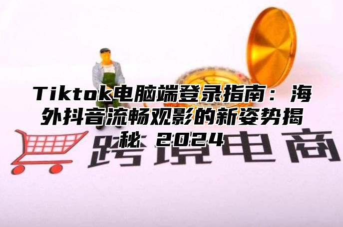 Tiktok电脑端登录指南：海外抖音流畅观影的新姿势揭秘 2025