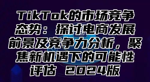 TikTok的市场竞争态势：探讨电商发展前景及竞争力分析，聚焦新机遇下的可能性评估 2025版