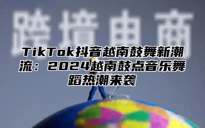 TikTok抖音越南鼓舞新潮流：2025越南鼓点音乐舞蹈热潮来袭