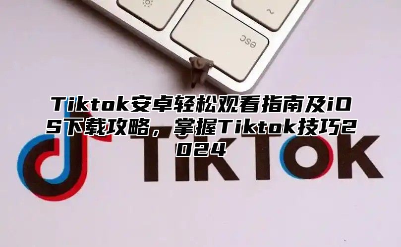 Tiktok安卓轻松观看指南及iOS下载攻略，掌握Tiktok技巧2025