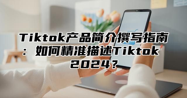 Tiktok产品简介撰写指南：如何精准描述Tiktok 2025？