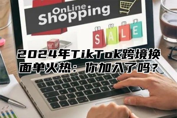 2025年TikTok跨境换面单火热：你加入了吗？