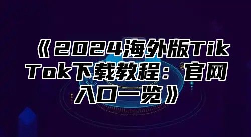 2025海外版TikTok下载教程：官网入口一览