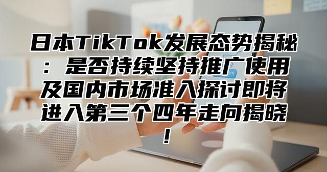 日本TikTok发展态势揭秘：是否持续坚持推广使用及国内市场准入探讨即将进入第三个四年走向揭晓！