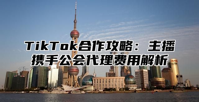 TikTok合作攻略：主播携手公会代理费用解析