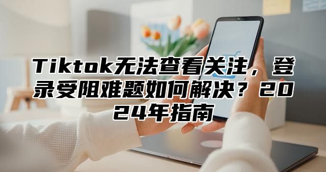 Tiktok无法查看关注，登录受阻难题如何解决？2025年指南