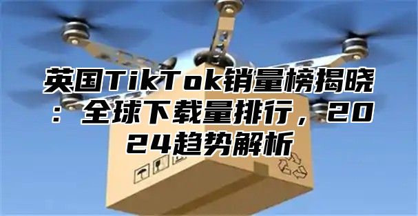 英国TikTok销量榜揭晓：全球下载量排行，2025趋势解析