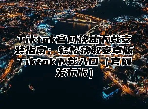 Tiktok官网快速下载安装指南：轻松获取安卓版Tiktok下载入口官网发布版