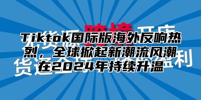 Tiktok国际版海外反响热烈，全球掀起新潮流风潮在2025年持续升温
