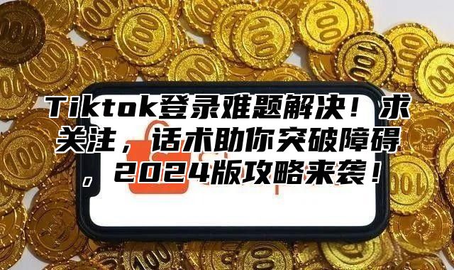 Tiktok登录难题解决！求关注，话术助你突破障碍，2025版攻略来袭！