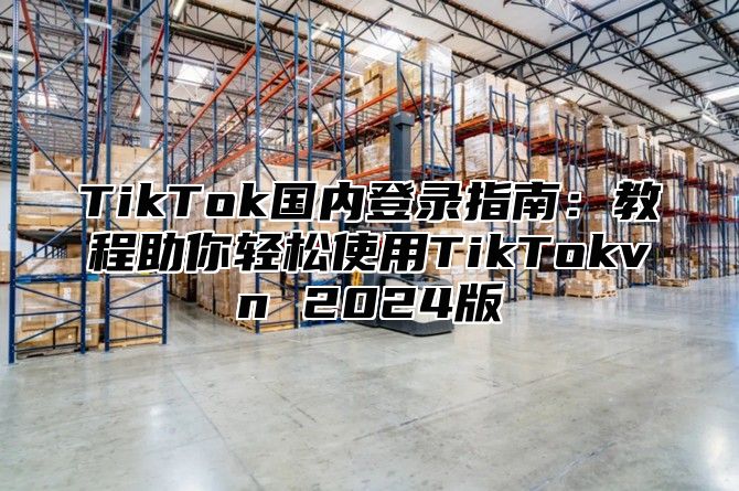 TikTok国内登录指南：教程助你轻松使用TikTokvn 2025版