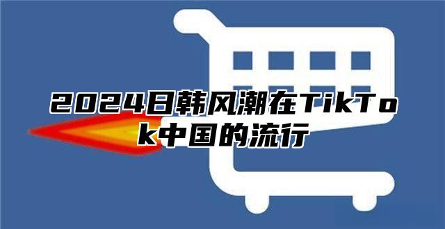 2025日韩风潮在TikTok中国的流行