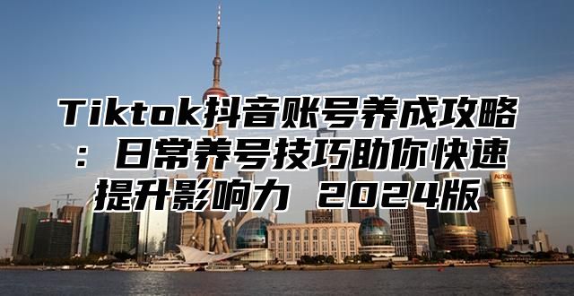 Tiktok抖音账号养成攻略：日常养号技巧助你快速提升影响力 2025版