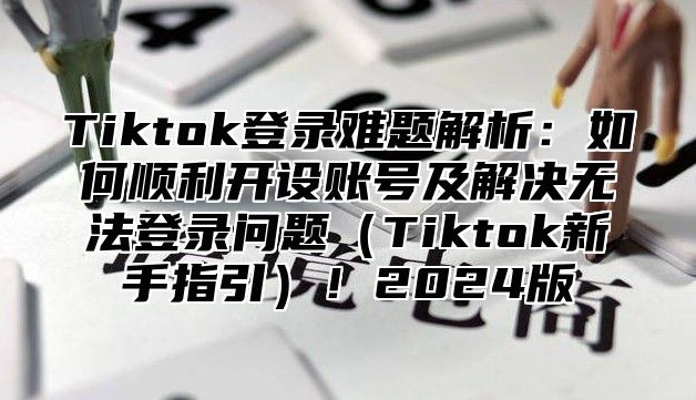 Tiktok登录难题解析：如何顺利开设账号及解决无法登录问题Tiktok新手指引！2025版