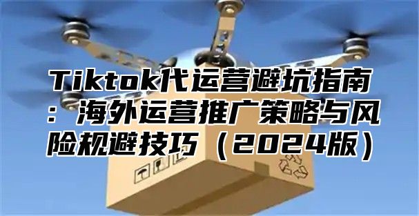 Tiktok代运营避坑指南：海外运营推广策略与风险规避技巧2025版