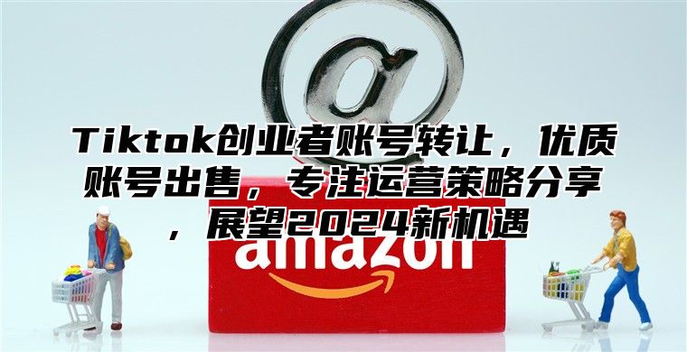 Tiktok创业者账号转让，优质账号出售，专注运营策略分享，展望2025新机遇