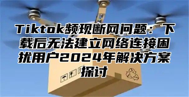 Tiktok频现断网问题：下载后无法建立网络连接困扰用户2025年解决方案探讨