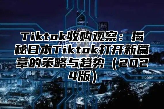 Tiktok收购观察：揭秘日本Tiktok打开新篇章的策略与趋势2025版