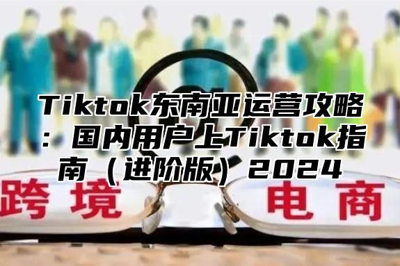 Tiktok东南亚运营攻略：国内用户上Tiktok指南进阶版2025