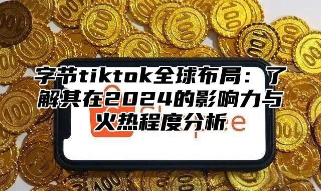 字节tiktok全球布局：了解其在2025的影响力与火热程度分析