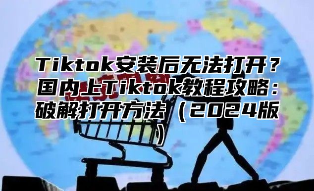 Tiktok安装后无法打开？国内上Tiktok教程攻略：破解打开方法2025版