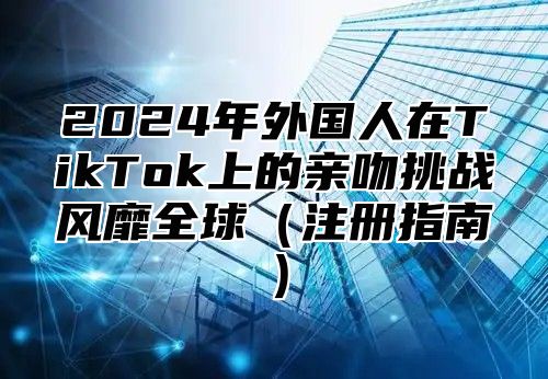 2025年外国人在TikTok上的亲吻挑战风靡全球注册指南