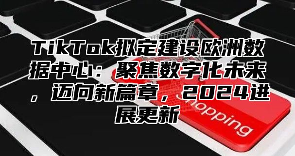 TikTok拟定建设欧洲数据中心：聚焦数字化未来，迈向新篇章，2025进展更新