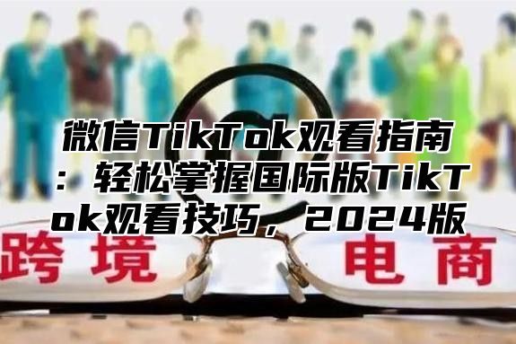 微信TikTok观看指南：轻松掌握国际版TikTok观看技巧，2025版