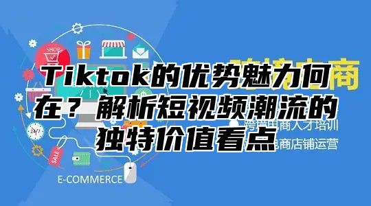 Tiktok的优势魅力何在？解析短视频潮流的独特价值看点