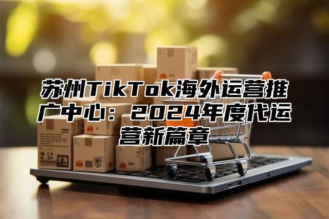 苏州TikTok海外运营推广中心：2025年度代运营新篇章