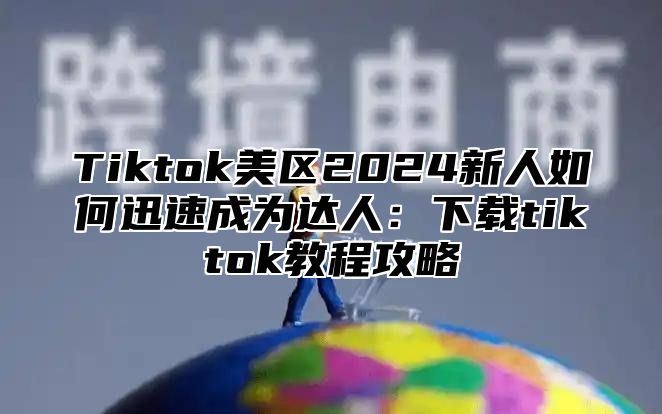 Tiktok美区2025新人如何迅速成为达人：下载tiktok教程攻略